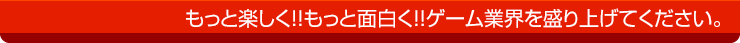 もっと楽しく!!もっと面白く!!ゲーム業界を盛り上げてください。